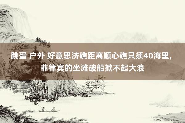 跳蛋 户外 好意思济礁距离顺心礁只须40海里， 菲律宾的坐滩破船掀不起大浪