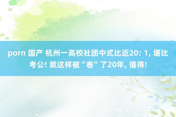 porn 国产 杭州一高校社团中式比近20: 1， 堪比考公! 就这样被“卷”了20年， 值得!