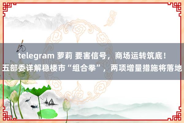 telegram 萝莉 要害信号，商场运转筑底！五部委详解稳楼市“组合拳”，两项增量措施将落地