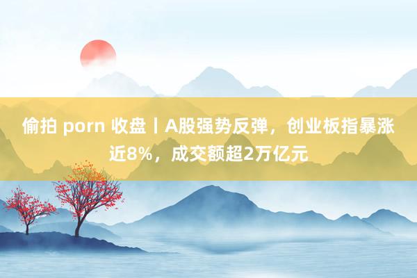 偷拍 porn 收盘丨A股强势反弹，创业板指暴涨近8%，成交额超2万亿元