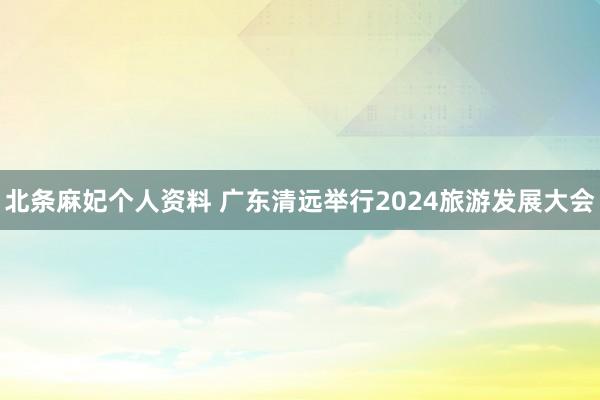 北条麻妃个人资料 广东清远举行2024旅游发展大会