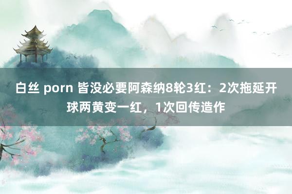 白丝 porn 皆没必要阿森纳8轮3红：2次拖延开球两黄变一红，1次回传造作