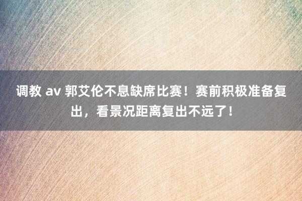 调教 av 郭艾伦不息缺席比赛！赛前积极准备复出，看景况距离复出不远了！