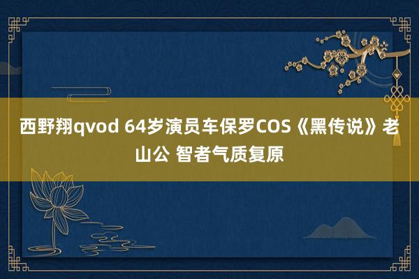 西野翔qvod 64岁演员车保罗COS《黑传说》老山公 智者气质复原