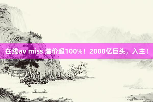 在线av miss 溢价超100%！2000亿巨头，入主！