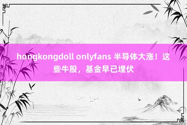 hongkongdoll onlyfans 半导体大涨！这些牛股，基金早已埋伏