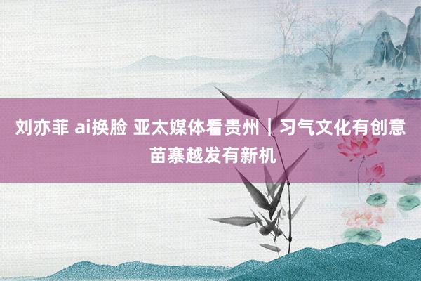 刘亦菲 ai换脸 亚太媒体看贵州｜习气文化有创意 苗寨越发有新机