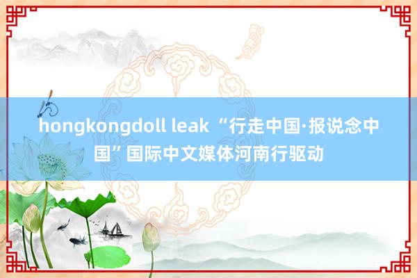 hongkongdoll leak “行走中国·报说念中国”国际中文媒体河南行驱动