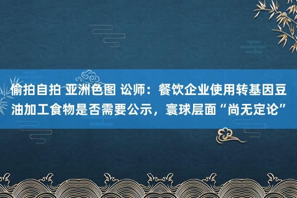 偷拍自拍 亚洲色图 讼师：餐饮企业使用转基因豆油加工食物是否需要公示，寰球层面“尚无定论”