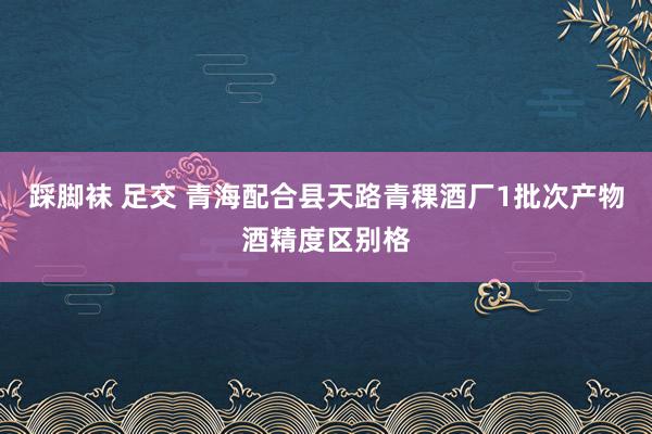 踩脚袜 足交 青海配合县天路青稞酒厂1批次产物酒精度区别格