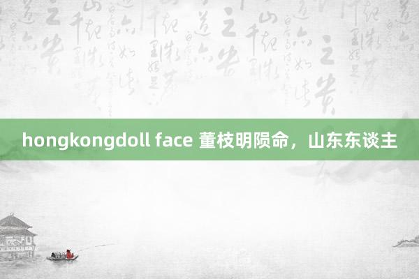 hongkongdoll face 董枝明陨命，山东东谈主