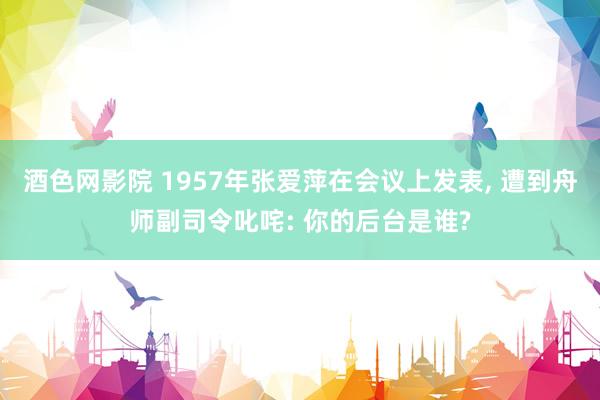 酒色网影院 1957年张爱萍在会议上发表， 遭到舟师副司令叱咤: 你的后台是谁?