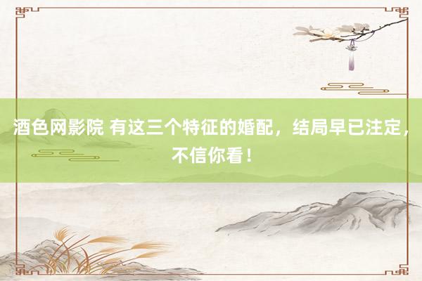 酒色网影院 有这三个特征的婚配，结局早已注定，不信你看！