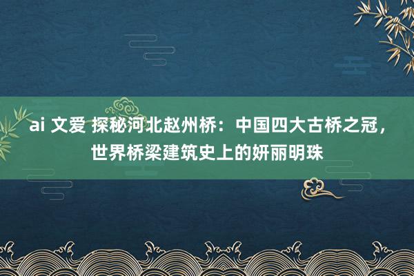 ai 文爱 探秘河北赵州桥：中国四大古桥之冠，世界桥梁建筑史上的妍丽明珠