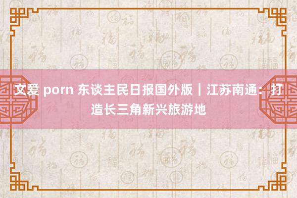 文爱 porn 东谈主民日报国外版｜江苏南通：打造长三角新兴旅游地