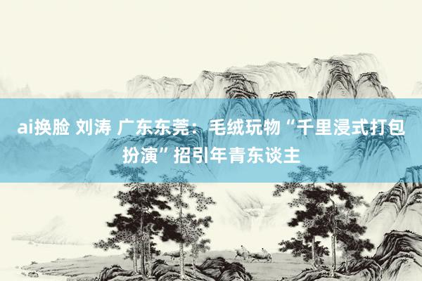 ai换脸 刘涛 广东东莞：毛绒玩物“千里浸式打包扮演”招引年青东谈主