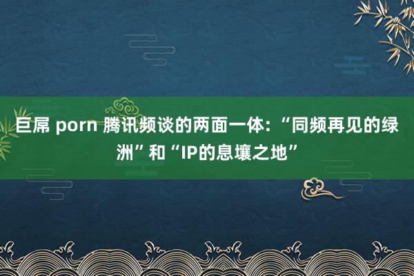 巨屌 porn 腾讯频谈的两面一体: “同频再见的绿洲”和“IP的息壤之地”