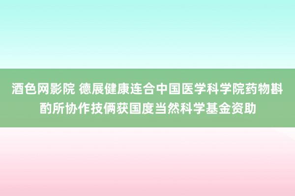 酒色网影院 德展健康连合中国医学科学院药物斟酌所协作技俩获国度当然科学基金资助