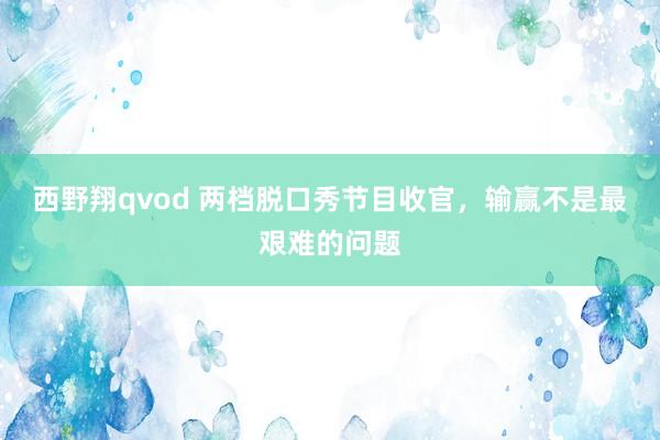 西野翔qvod 两档脱口秀节目收官，输赢不是最艰难的问题