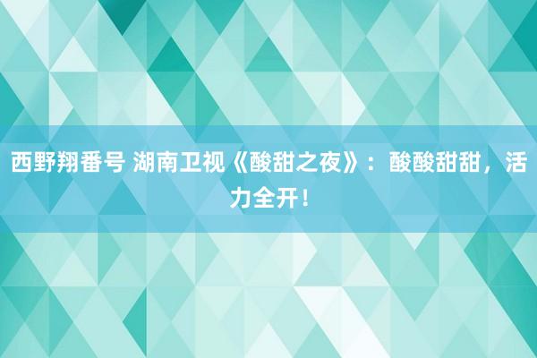 西野翔番号 湖南卫视《酸甜之夜》：酸酸甜甜，活力全开！