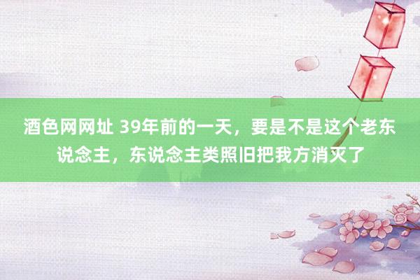 酒色网网址 39年前的一天，要是不是这个老东说念主，东说念主类照旧把我方消灭了