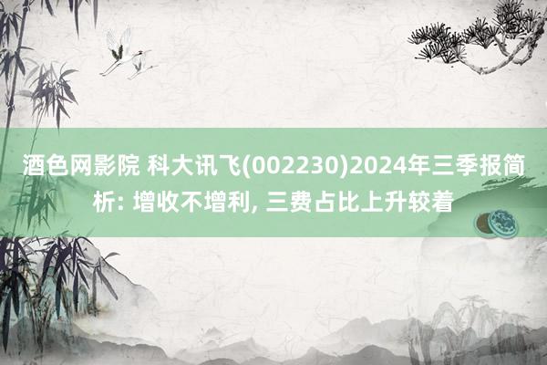 酒色网影院 科大讯飞(002230)2024年三季报简析: 增收不增利， 三费占比上升较着