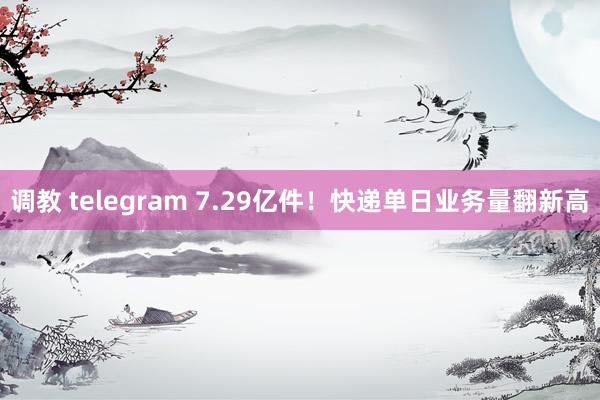 调教 telegram 7.29亿件！快递单日业务量翻新高