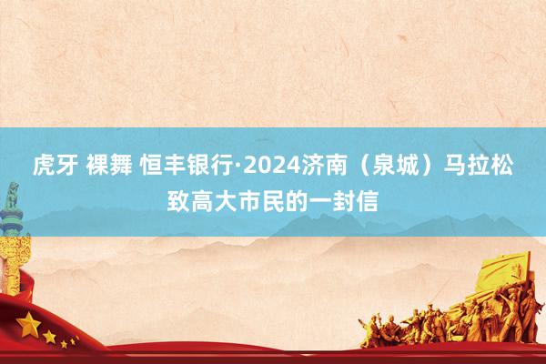 虎牙 裸舞 恒丰银行·2024济南（泉城）马拉松致高大市民的一封信