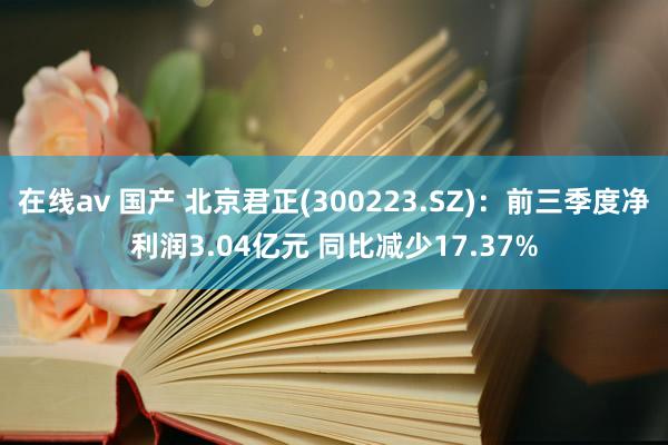 在线av 国产 北京君正(300223.SZ)：前三季度净利润3.04亿元 同比减少17.37%