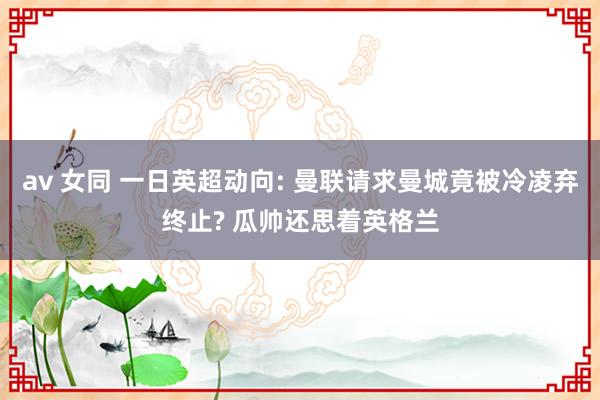 av 女同 一日英超动向: 曼联请求曼城竟被冷凌弃终止? 瓜帅还思着英格兰