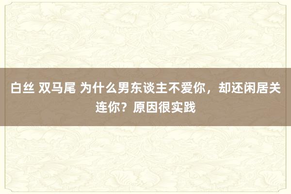 白丝 双马尾 为什么男东谈主不爱你，却还闲居关连你？原因很实践