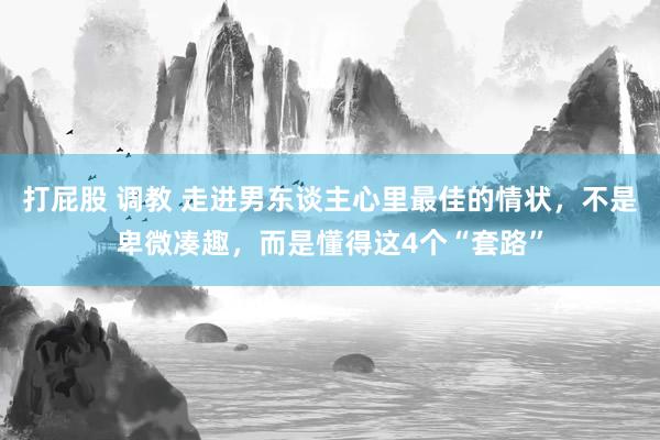 打屁股 调教 走进男东谈主心里最佳的情状，不是卑微凑趣，而是懂得这4个“套路”