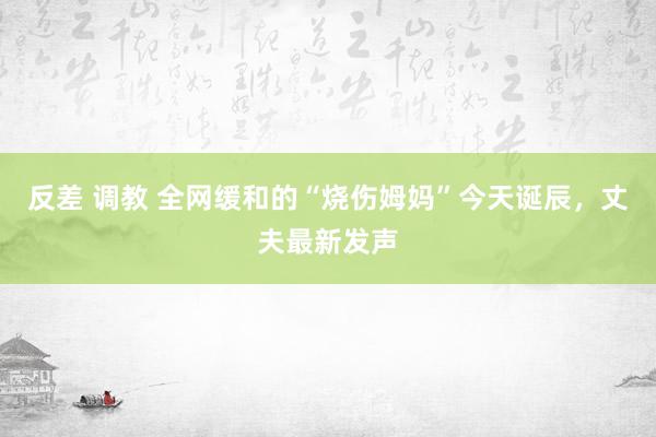 反差 调教 全网缓和的“烧伤姆妈”今天诞辰，丈夫最新发声