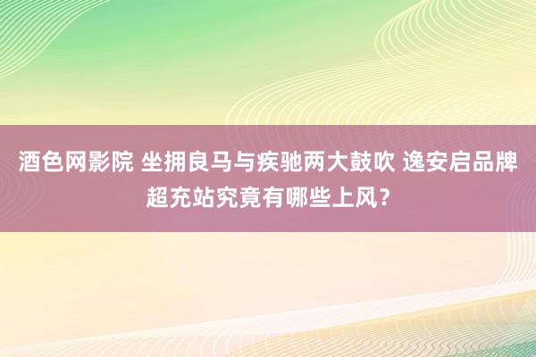 酒色网影院 坐拥良马与疾驰两大鼓吹 逸安启品牌超充站究竟有哪些上风？