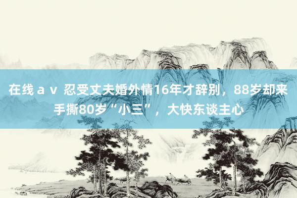 在线ａｖ 忍受丈夫婚外情16年才辞别，88岁却来手撕80岁“小三”，大快东谈主心