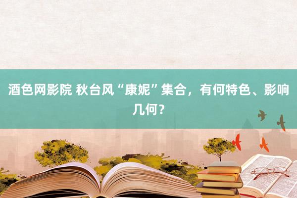 酒色网影院 秋台风“康妮”集合，有何特色、影响几何？