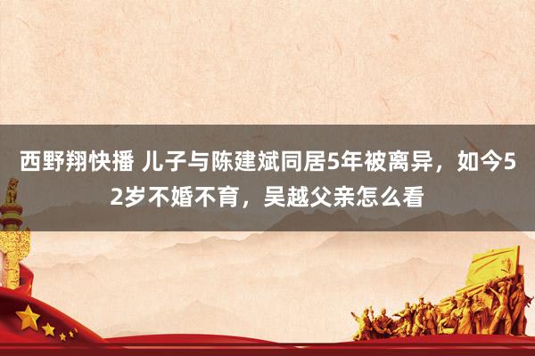 西野翔快播 儿子与陈建斌同居5年被离异，如今52岁不婚不育，吴越父亲怎么看