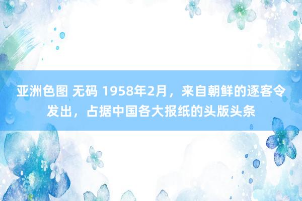 亚洲色图 无码 1958年2月，来自朝鲜的逐客令发出，占据中国各大报纸的头版头条