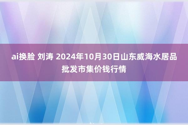 ai换脸 刘涛 2024年10月30日山东威海水居品批发市集价钱行情