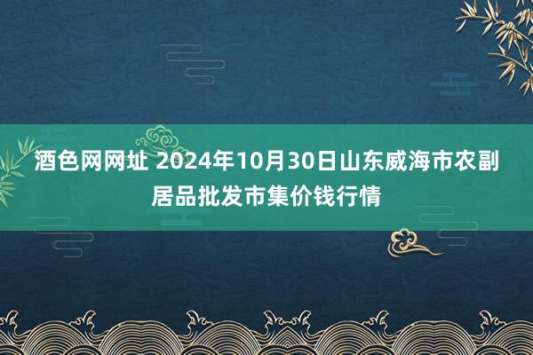 酒色网网址 2024年10月30日山东威海市农副居品批发市集价钱行情