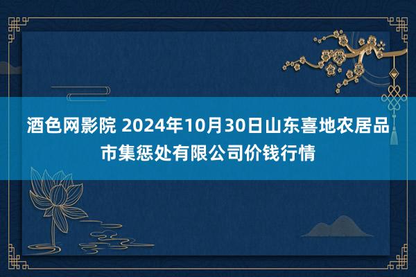 酒色网影院 2024年10月30日山东喜地农居品市集惩处有限公司价钱行情