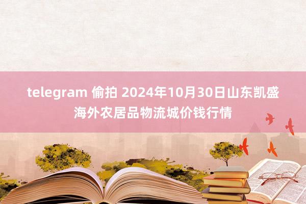 telegram 偷拍 2024年10月30日山东凯盛海外农居品物流城价钱行情