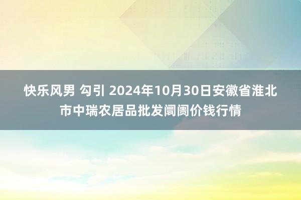 快乐风男 勾引 2024年10月30日安徽省淮北市中瑞农居品批发阛阓价钱行情