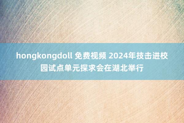 hongkongdoll 免费视频 2024年技击进校园试点单元探求会在湖北举行