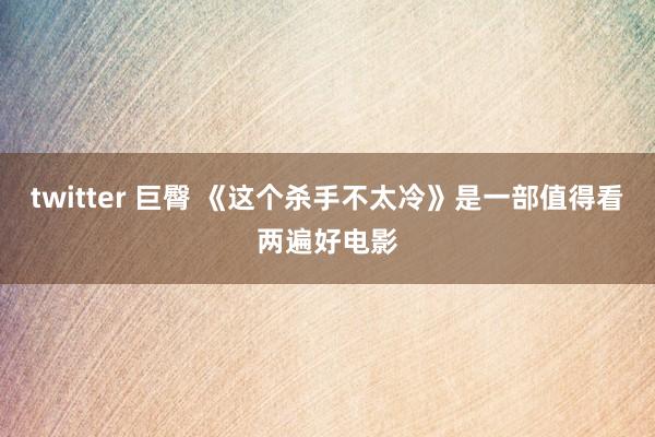 twitter 巨臀 《这个杀手不太冷》是一部值得看两遍好电影