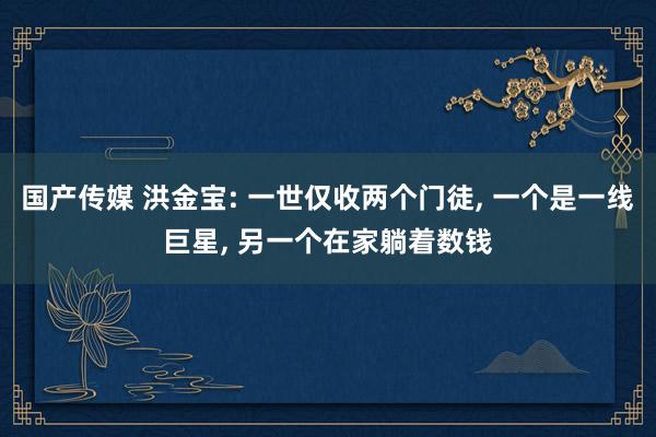 国产传媒 洪金宝: 一世仅收两个门徒， 一个是一线巨星， 另一个在家躺着数钱