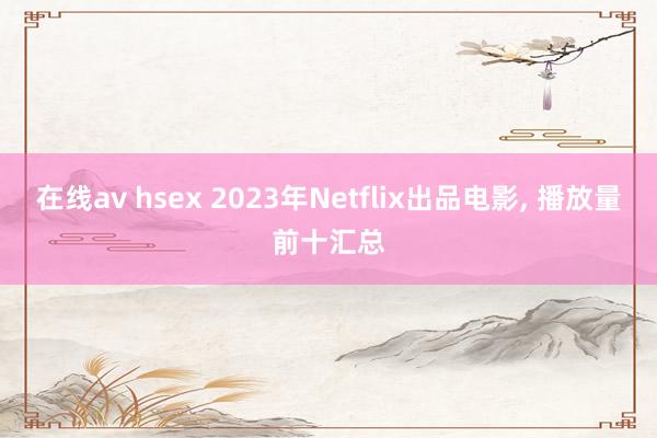 在线av hsex 2023年Netflix出品电影， 播放量前十汇总