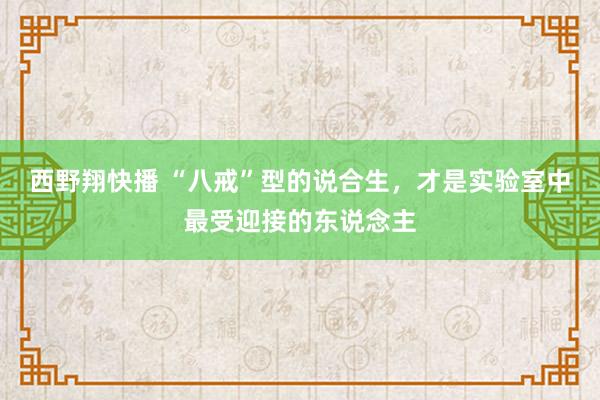 西野翔快播 “八戒”型的说合生，才是实验室中最受迎接的东说念主