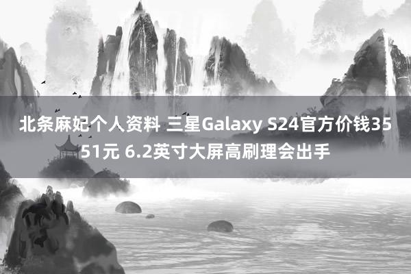 北条麻妃个人资料 三星Galaxy S24官方价钱3551元 6.2英寸大屏高刷理会出手