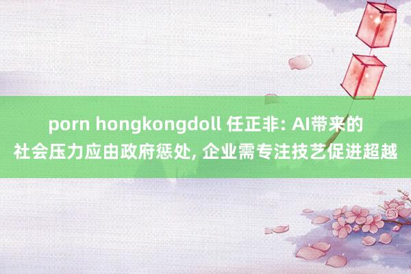 porn hongkongdoll 任正非: AI带来的社会压力应由政府惩处， 企业需专注技艺促进超越